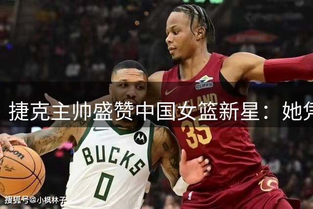 捷克主帅盛赞中国女篮新星：她凭一己之力扭转战局